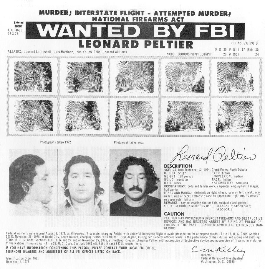 Black and white scan of 'Wanted by the FBI' flyer for Leonard Peltier. Flyer header reads: MURDER; INTERSTATE FLIGHT - ATTEMPTED MURDER;/ NATIONAL FIREARMS ACT/ WANTED BY FBI/ LEONARD PELTIER; printed to the left of the header: Entered/ NCIC/ I.O. 4681/ 12-3-75; printed below the header on the left: ALIASES: Leonard Littleshell, Luis Martinex, John Yellow Robe, Leonard Williams; printed directly below 'Wanted by FBI' line of header on right: FBI No. 631.091 D; printed below header on right: NCIC: D0D009PI17PID016PIPI; this identification number is followed by the following number (in this case '/' indicates an underscore beneath first line):  9 0 30 W 0II 17 / 1 20 W 00I; this number is followed by the following notation: Ref: 30/ 24; below the header section there are ten details of Peltier’s fingerprints arranged in a two row by five column grid. Below the grid there is additional information about Peltier including one right profile and one full face image of him from 1972 and one full face image of him from 1974. These three images are left justified. His signature, a description, and a cautionary message are printed to the right of the images:  Leonard Peltier signature / Description/ AGE: 31, born September 12, 1944, Grand Forks, North Dakota/ HEIGHT: 5’1'' EYES: brown/ WEIGHT: 190 pounds COMPLEXION: medium / BUILD: muscular RACE: Indian / HAIR: black NATIONALITY: American/ OCCUPATIONS: body and fender work, carpenter, employment manager,/ hod carrier/ SCARS AND MARKS: birthmark on right cheek, scar/ on left cheek, scar on left side of neck;  Tattoos: a rose on upper other right arm, 'Leonard'/ on upper outer left arm/ REMARKS: may be wearing shorter hair, mustache, and goatee/ SOCIAL SECURITY NUMBERS USED: 543-50-5518; 542-50-5417;/542-50-5416/ CAUTION/ PELTIER HAS POSSESSED NUMEROUS FIREARMS AND DESTRUCTIVE/ DEVICES AND HAS RESISTED ARREST BY FIRING AT POLICE OF-/FICERS IN THE PAST. CONSIDER ARMED AND EXTREMELY DAN-/GEROUS.; there is further information about Peltier’s criminal record printed below this section: Federal warrants were issued August 9, 1974, at Milwaukee, Wisconsin, charging Peltier with unlawful interstate flight to avoid prosecution for attempted murder (Title 18, U.S. Code, Section/1073); November 25, 1975, at Rapid City, South Dakota, charging Peltier with murder - first degree, killing two Federal officers while in the performance to their duties and aiding and abetting/ of the National Firearms Act (Title 26, U.S. Code, Sections 5861 (d), 5861 (h) and 5871), respectively./ IF YOU HAVE INFORMATION CONCERNING THIS PERSON, PLEASE CONTACT YOUR LOCAL FBI OFFICE./ TELEPHONE NUMBERS AND ADDRESSES OF ALL FBI OFFICES LISTED ON BACK./ Identification Order 4681/ December 3, 1975 ; this statement is accompanied by Clarence M. Kelley’s signature printed at right with his professional information listed below: Director/ Federal Bureau of Investigation/ Washington, D.C. 20535.